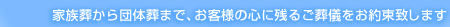 家族葬から団体葬まで、お客様の心に残るご葬儀をお約束いたします