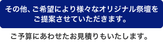 その他、ご希望により様々なオリジナル祭壇をご提案させていただきます。ご予算にあわせたお見積りもいたします。