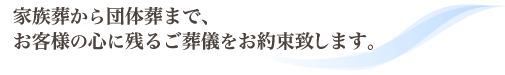 家族葬から団体葬まで、お客様の心に残るご葬儀をお約束いたします。